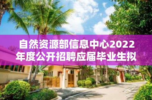 自然資源部信息中心2022年度公開招聘應屆畢業生擬聘用人員公示