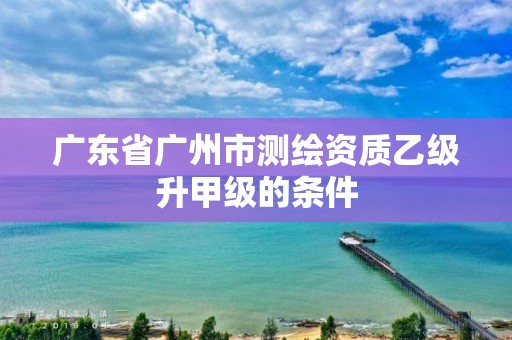 廣東省廣州市測繪資質乙級升甲級的條件