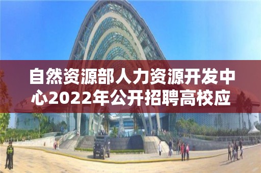 自然資源部人力資源開發中心2022年公開招聘高校應屆畢業生考察對象名單