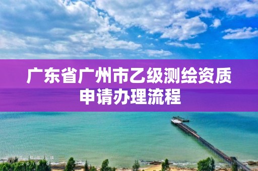 廣東省廣州市乙級測繪資質申請辦理流程