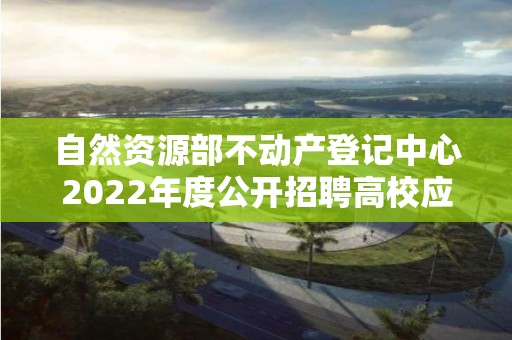 自然資源部不動產登記中心2022年度公開招聘高校應屆畢業生面試公告