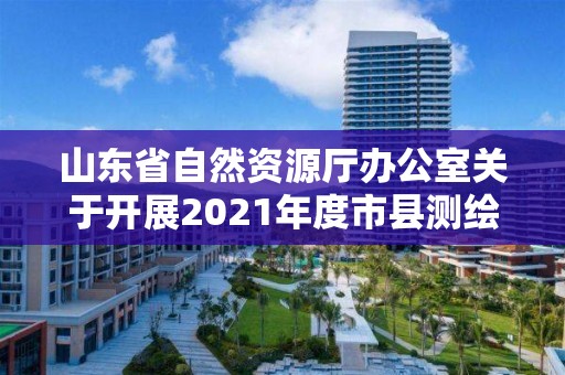 山東省自然資源廳辦公室關于開展2021年度市縣測繪地理信息成果匯交的通知