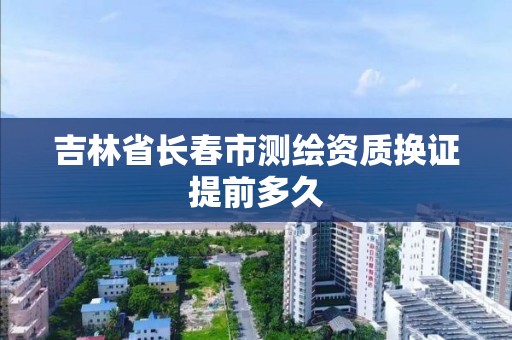 吉林省長春市測繪資質換證提前多久