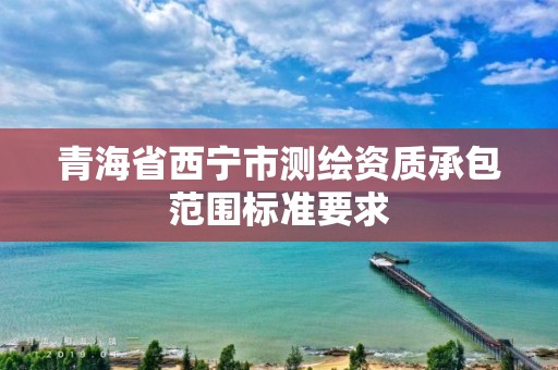 青海省西寧市測繪資質承包范圍標準要求