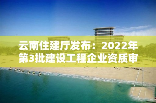 云南住建廳發布：2022年第3批建設工程企業資質審查結果的公示