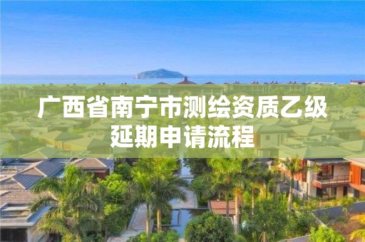 廣西省南寧市測繪資質乙級延期申請流程