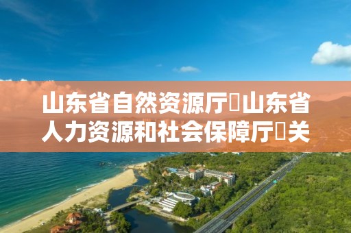 山東省自然資源廳?山東省人力資源和社會保障廳?關于公布山東省自然資源工程技術職務資格高級評審委員會2021年度評審結果的通知