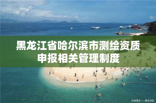 黑龍江省哈爾濱市測繪資質申報相關管理制度