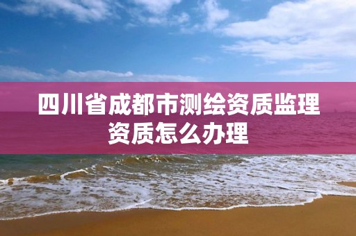 四川省成都市測繪資質監理資質怎么辦理