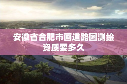 安徽省合肥市畫道路圖測繪資質要多久