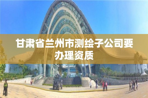 甘肅省蘭州市測繪子公司要辦理資質