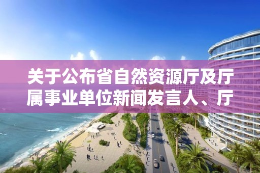 關于公布省自然資源廳及廳屬事業單位新聞發言人、廳政策解讀專家的通知