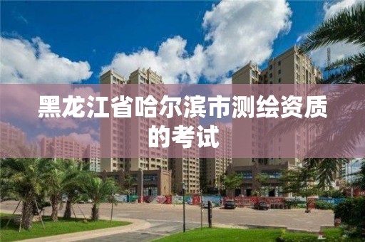 黑龍江省哈爾濱市測繪資質的考試