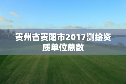 貴州省貴陽市2017測繪資質單位總數