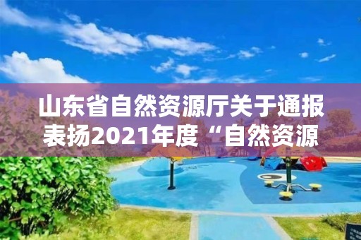 山東省自然資源廳關于通報表揚2021年度“自然資源好新聞”及宣傳工作業績突出單位和個人的通知