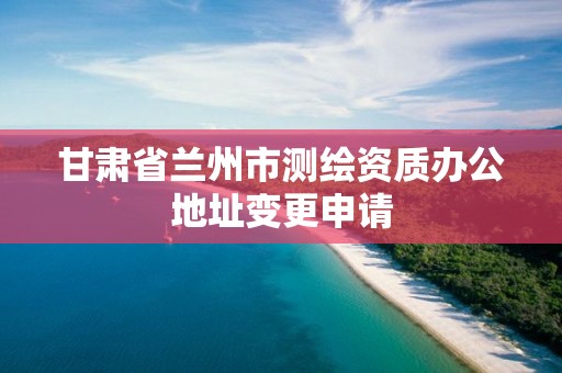 甘肅省蘭州市測繪資質辦公地址變更申請