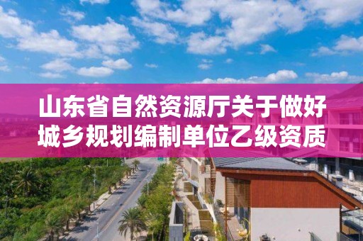 山東省自然資源廳關于做好城鄉規劃編制單位乙級資質認定工作的通知