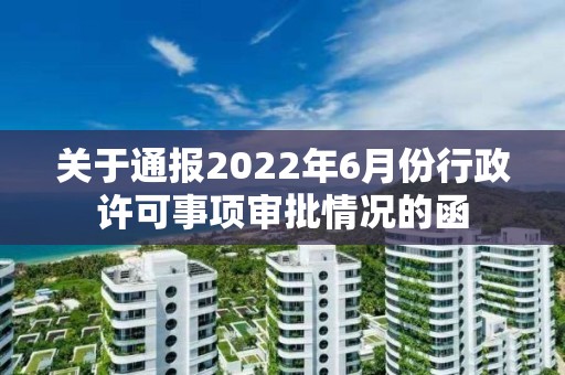 關于通報2022年6月份行政許可事項審批情況的函