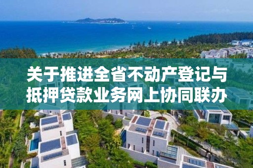 關于推進全省不動產登記與抵押貸款業務網上協同聯辦的通知