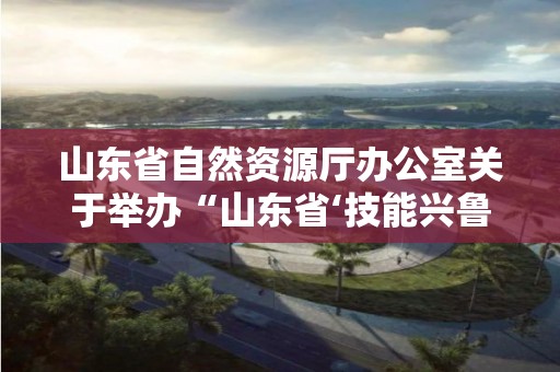 山東省自然資源廳辦公室關于舉辦“山東省‘技能興魯’職業技能大賽--花境技能競賽”的通知