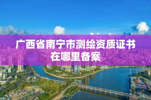 廣西省南寧市測繪資質證書在哪里備案