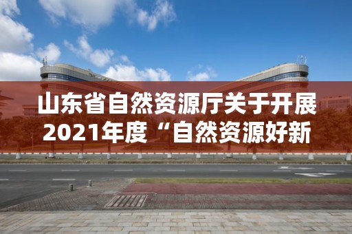 山東省自然資源廳關于開展2021年度“自然資源好新聞”評選和宣傳工作業績突出的單位和個人通報表揚工作的通知