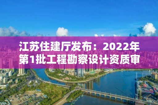 江蘇住建廳發布：2022年第1批工程勘察設計資質審查結果的公告