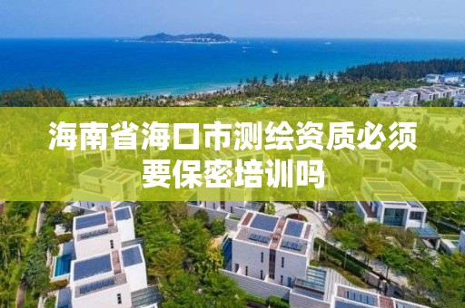 海南省海口市測繪資質必須要保密培訓嗎