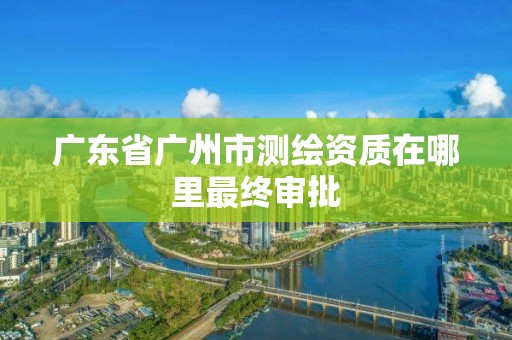 廣東省廣州市測繪資質(zhì)在哪里最終審批