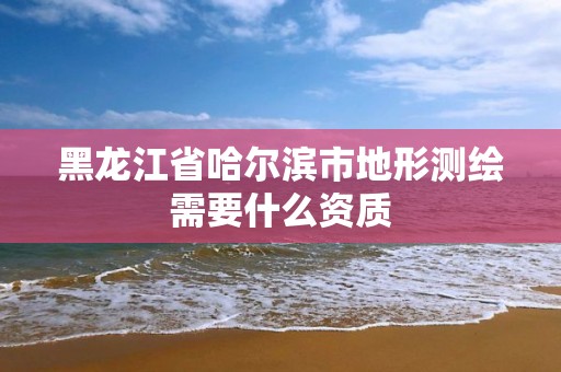 黑龍江省哈爾濱市地形測繪需要什么資質