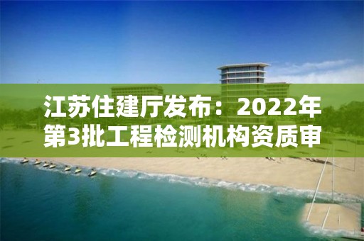 江蘇住建廳發(fā)布：2022年第3批工程檢測機(jī)構(gòu)資質(zhì)審核意見的公示