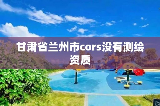 甘肅省蘭州市cors沒有測繪資質