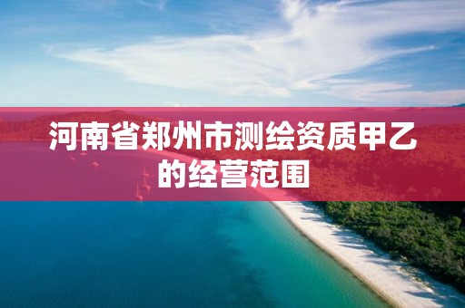 河南省鄭州市測繪資質甲乙的經營范圍