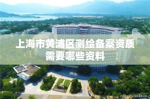 上海市黃浦區(qū)測繪備案資質(zhì)需要哪些資料