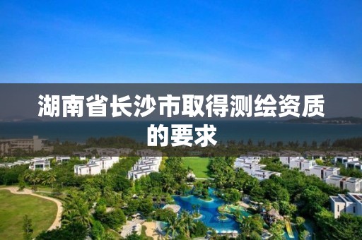 湖南省長沙市取得測繪資質的要求