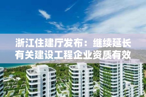 浙江住建廳發布：繼續延長有關建設工程企業資質有效期的通知