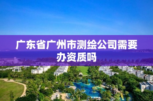 廣東省廣州市測繪公司需要辦資質嗎