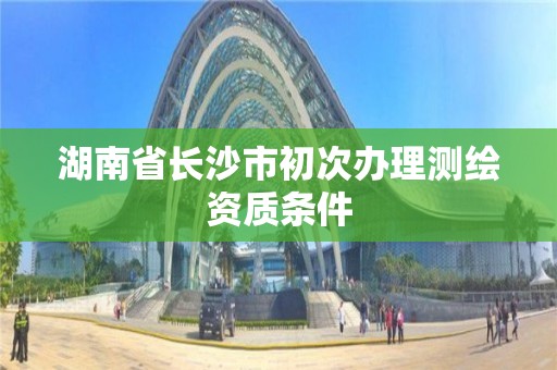 湖南省長沙市初次辦理測繪資質(zhì)條件