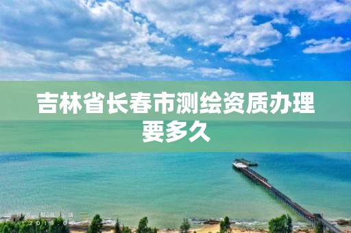 吉林省長春市測繪資質辦理要多久