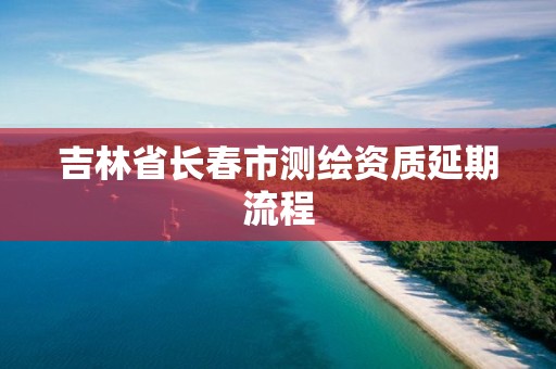 吉林省長春市測繪資質延期流程