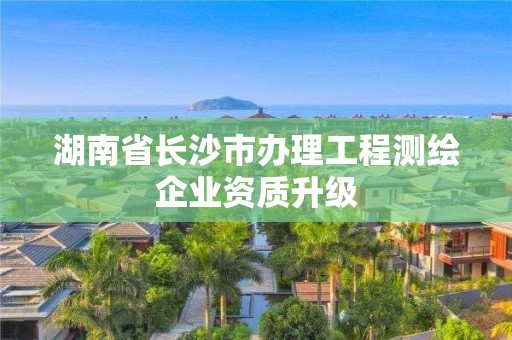 湖南省長沙市辦理工程測繪企業資質升級