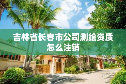 吉林省長春市公司測繪資質怎么注銷