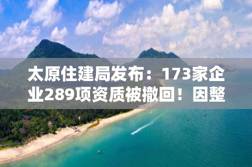 太原住建局發布：173家企業289項資質被撤回！因整改未達標！