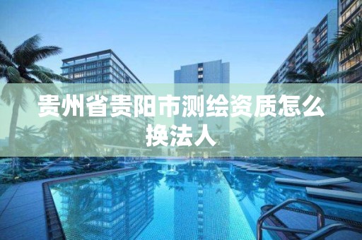 貴州省貴陽市測繪資質怎么換法人