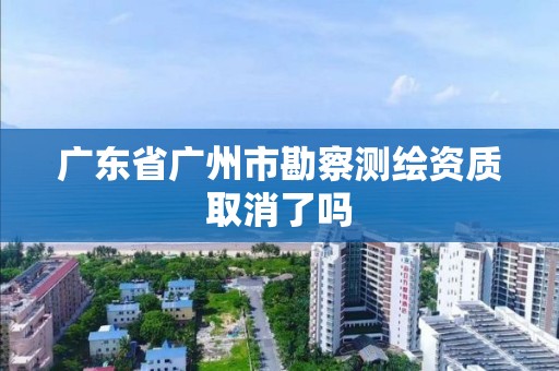 廣東省廣州市勘察測繪資質取消了嗎