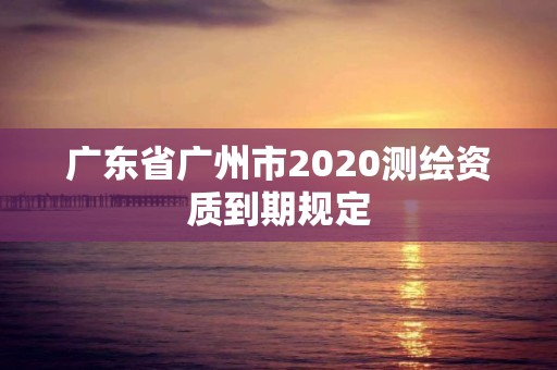 廣東省廣州市2020測繪資質到期規定