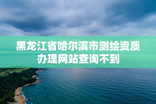 黑龍江省哈爾濱市測(cè)繪資質(zhì)辦理網(wǎng)站查詢不到