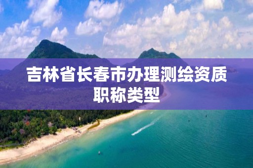 吉林省長春市辦理測繪資質職稱類型