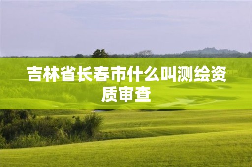 吉林省長春市什么叫測繪資質審查