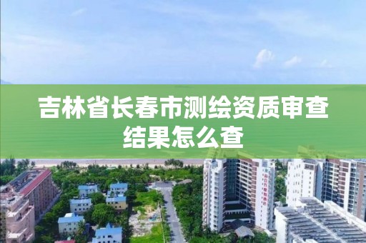 吉林省長春市測繪資質審查結果怎么查